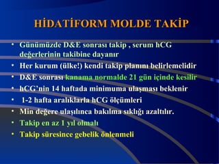 HHİİDDAATTİİFFOORRMM MMOOLLDDEE TTAAKKİİPP 
• Günümüzde D&E sonrası takip , serum hCG 
değerlerinin takibine dayanır 
• Her kurum (ülke!) kendi takip planını belirlemelidir 
• D&E sonrası kanama normalde 21 gün içinde kesilir 
• hCG’nin 14 haftada minimuma ulaşması beklenir 
• 1-2 hafta aralıklarla hCG ölçümleri 
• Min değere ulaşılınca bakılma sıklığı azaltılır. 
• Takip en az 1 yıl olmalı 
• Takip süresince gebelik önlenmeli 
 