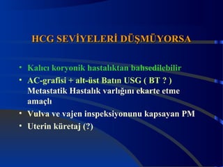 HHCCGG SSEEVVİİYYEELLEERRİİ DDÜÜŞŞMMÜÜYYOORRSSAA 
• Kalıcı koryonik hastalıktan bahsedilebilir 
• AC-grafisi + alt-üst Batın USG ( BT ? ) 
Metastatik Hastalık varlığını ekarte etme 
amaçlı 
• Vulva ve vajen inspeksiyonunu kapsayan PM 
• Uterin küretaj (?) 
 