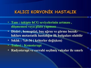 KKAALLIICCII KKOORRYYOONNİİKK HHAASSTTAALLIIKK 
• Tanı : takipte hCG seviyelerinin artması , 
düşmemesi veya plato yapması 
• Disüri , hemoptizi, baş ağrısı ve görme bozuk-lukları 
metastatik hastalığın ilk bulguları olabilir 
• Sıklık : %6-36 ( kriterler değişken) 
• Tedavi : Kemoterapi 
• Radyoterapi ve cerrahi seçilmiş vakalar ile sınırlı 
 