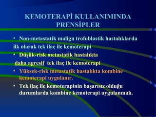 KKEEMMOOTTEERRAAPPİİ KKUULLLLAANNIMMINNDDAA 
PPRREENNSSİİPPLLEERR 
• Non-metastatik malign trofoblastik hastalıklarda 
ilk olarak tek ilaç ile kemoterapi 
• Düşük-risk metastatik hastalıkta 
daha agresif tek ilaç ile kemoterapi 
• Yüksek-risk metastatik hastalıkta kombine 
kemoterapi uygulanır. 
• Tek ilaç ile kemoterapinin başarısız olduğu 
durumlarda kombine kemoterapi uygulanmalı. 
 