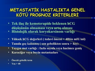 MMEETTAASSTTAATTİİKK HHAASSTTAALLIIKKTTAA GGEENNEELL 
KKÖÖTTÜÜ PPRROOGGNNOOZZ KKRRİİTTEERRLLEERRİİ 
• Tek ilaç ile kemoterapide beklenen hCG 
düşüşünün olmaması veya artış olması 
• Histolojik olarak koryokarsinom varlığı 
• Yüksek hCG değerleri ( tedavi öncesi > 40bin mIU/ml) 
• Tanıda geç kalınmış ( son gebelikten sonra > 4ay) 
• Yaygın met varlığı : fazla sayıda veya hacimce geniş 
• Karaciğer veya beyin metastazları 
• Önceki gebelik term 
• Yaş > 40 
 