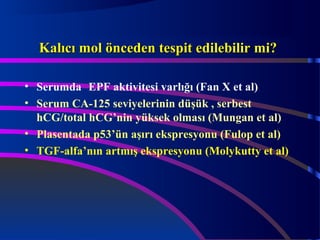 KKaallııccıı mmooll öönncceeddeenn tteessppiitt eeddiilleebbiilliirr mmii?? 
• Serumda EPF aktivitesi varlığı (Fan X et al) 
• Serum CA-125 seviyelerinin düşük , serbest 
hCG/total hCG’nin yüksek olması (Mungan et al) 
• Plasentada p53’ün aşırı ekspresyonu (Fulop et al) 
• TGF-alfa’nın artmış ekspresyonu (Molykutty et al) 
 