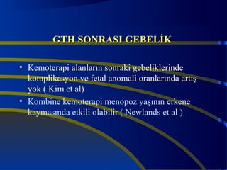 GGTTHH SSOONNRRAASSII GGEEBBEELLİİKK 
• Kemoterapi alanların sonraki gebeliklerinde 
komplikasyon ve fetal anomali oranlarında artış 
yok ( Kim et al) 
• Kombine kemoterapi menopoz yaşının erkene 
kaymasında etkili olabilir ( Newlands et al ) 
 