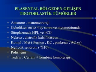 PPLLAASSEENNTTAALL BBÖÖLLGGEEDDEENN GGEELLİİŞŞEENN 
TTRROOFFOOBBLLAASSTTİİKK TTÜÜMMÖÖRRLLEERR 
• Amenore , menometroraji 
• Gebelikten en az 4 ay sonra ve myometriumda 
• Sitoplazmada HPL ve hCG 
• Nekroz , distrofik kalsifikasyon 
• Kompl : Met ( Periton , KC , pankreas , AC vs) 
• Nefrotik sendrom ( %10) 
• Polisitemi 
• Tedavi : Cerrahi + kombine kemoterapi 
 