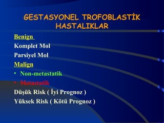 GESTASYONEL TROFOBLASTİK 
HASTALIKLAR 
Benign 
Komplet Mol 
Parsiyel Mol 
Malign 
• Non-metastatik 
• Metastatik 
Düşük Risk ( İyi Prognoz ) 
Yüksek Risk ( Kötü Prognoz ) 
 