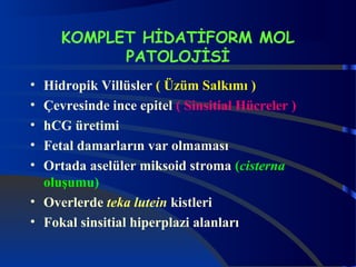 KOMPLET HİDATİFORM MOL 
PATOLOJİSİ 
• Hidropik Villüsler ( Üzüm Salkımı ) 
• Çevresinde ince epitel ( Sinsitial Hücreler ) 
• hCG üretimi 
• Fetal damarların var olmaması 
• Ortada aselüler miksoid stroma (cisterna 
oluşumu) 
• Overlerde teka lutein kistleri 
• Fokal sinsitial hiperplazi alanları 
 