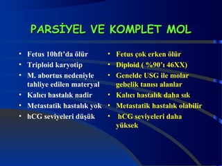 PPAARRSSİİYYEELL VVEE KKOOMMPPLLEETT MMOOLL 
• Fetus 10hft’da ölür 
• Triploid karyotip 
• M. abortus nedeniyle 
tahliye edilen materyal 
• Kalıcı hastalık nadir 
• Metastatik hastalık yok 
• hCG seviyeleri düşük 
• Fetus çok erken ölür 
• Diploid ( %90’ı 46XX) 
• Genelde USG ile molar 
gebelik tanısı alanlar 
• Kalıcı hastalık daha sık 
• Metastatik hastalık olabilir 
• hCG seviyeleri daha 
yüksek 
 