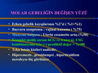 MMOOLLAARR GGEEBBEELLİİĞĞİİNN DDEEĞĞİİŞŞEENN YYÜÜZZÜÜ 
• Erken gebelik kayıplarının %2’si ( %1+%1) 
• Başvuru semptomu : vajinal kanama ( %75) 
• Muayene bulgusu : Uterin cesamette artış (%50) 
• Komplet molde serum hCG ve transvaj. USG 
kombinasyonu için (+) prediktif değer = %100 
• Teka lutein kistleri nadirdir. 
• Hiperemezis , preeklampsi , hipertiroidizm 
neredeyse hiç görülmez. 
 