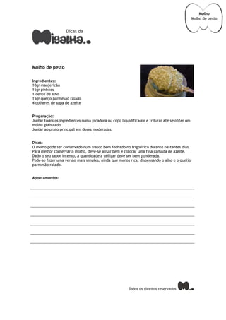 Molho de pesto
Ingredientes:
10gr manjericão
15gr pinhões
1 dente de alho
15gr queijo parmesão ralado
4 colheres de sopa de azeite
Preparação:
Juntar todos os ingredientes numa picadora ou copo liquidificador e triturar até se obter um
molho granulado.
Juntar ao prato principal em doses moderadas.
Dicas:
O molho pode ser conservado num frasco bem fechado no frigorífico durante bastantes dias.
Para melhor conservar o molho, deve-se alisar bem e colocar uma fina camada de azeite.
Dado o seu sabor intenso, a quantidade a utilizar deve ser bem ponderada.
Pode-se fazer uma versão mais simples, ainda que menos rica, dispensando o alho e o queijo
parmesão ralado.
Apontamentos:
Molho
Molho de pesto