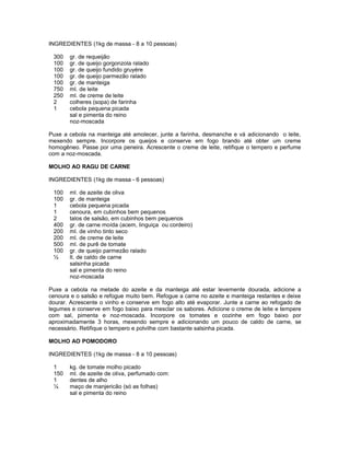 INGREDIENTES (1kg de massa - 8 a 10 pessoas)
300
100
100
100
100
750
250
2
1

gr. de requeijão
gr. de queijo gorgonzola ralado
gr. de queijo fundido gruyére
gr. de queijo parmezão ralado
gr. de manteiga
ml. de leite
ml. de creme de leite
colheres (sopa) de farinha
cebola pequena picada
sal e pimenta do reino
noz-moscada

Puxe a cebola na manteiga até amolecer, junte a farinha, desmanche e vá adicionando o leite,
mexendo sempre. Incorpore os queijos e conserve em fogo brando até obter um creme
homogêneo. Passe por uma peneira. Acrescente o creme de leite, retifique o tempero e perfume
com a noz-moscada.
MOLHO AO RAGU DE CARNE
INGREDIENTES (1kg de massa - 6 pessoas)
100
100
1
1
2
400
200
200
500
100
½

ml. de azeite de oliva
gr. de manteiga
cebola pequena picada
cenoura, em cubinhos bem pequenos
talos de salsão, em cubinhos bem pequenos
gr. de carne moída (acem, linguiça ou cordeiro)
ml. de vinho tinto seco
ml. de creme de leite
ml. de purê de tomate
gr. de queijo parmezão ralado
lt. de caldo de carne
salsinha picada
sal e pimenta do reino
noz-moscada

Puxe a cebola na metade do azeite e da manteiga até estar levemente dourada, adicione a
cenoura e o salsão e refogue muito bem. Refogue a carne no azeite e manteiga restantes e deixe
dourar. Acrescente o vinho e conserve em fogo alto até evaporar. Junte a carne ao refogado de
legumes e conserve em fogo baixo para mesclar os sabores. Adicione o creme de leite e tempere
com sal, pimenta e noz-moscada. Incorpore os tomates e cozinhe em fogo baixo por
aproximadamente 3 horas, mexendo sempre e adicionando um pouco de caldo de carne, se
necessário. Retifique o tempero e polvilhe com bastante salsinha picada.
MOLHO AO POMODORO
INGREDIENTES (1kg de massa - 8 a 10 pessoas)
1
150
1
¼

kg. de tomate molho picado
ml. de azeite de oliva, perfumado com:
dentes de alho
maço de manjericão (só as folhas)
sal e pimenta do reino

 