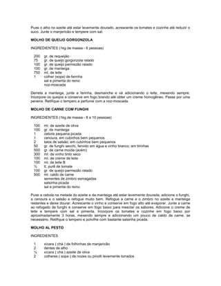 Puxe o alho no azeite até estar levemente dourado, acrescente os tomates e cozinhe até reduzir o
suco. Junte o manjericão e tempere com sal.
MOLHO DE QUEIJO GORGONZOLA
INGREDIENTES (1kg de massa - 6 pessoas)
200
75
100
100
750
1

gr. de requeijão
gr. de queijo gorgonzola ralado
gr. de queijo parmezão ralado
gr. de manteiga
ml. de leite
colher (sopa) de farinha
sal e pimenta do reino
noz-moscada

Derreta a manteiga, junte a farinha, desmanche e vá adicionando o leite, mexendo sempre.
Incorpore os queijos e conserve em fogo brando até obter um creme homogêneo. Passe por uma
peneira. Retifique o tempero e perfume com a noz-moscada.
MOLHO DE CARNE COM FUNGHI
INGREDIENTES (1kg de massa - 8 a 10 pessoas)
100
100
1
1
2
50
500
300
100
100
½
100
500

ml. de azeite de oliva
gr. de manteiga
cebola pequena picada
cenoura, em cubinhos bem pequenos
talos de salsão, em cubinhos bem pequenos
gr. de funghi secchi, fervido em água e vinho branco, em tirinhas
gr. de carne moída (acém)
ml. de vinho tinto seco
ml. de creme de leite
ml. de leite B
lt. purê de tomate
gr. de queijo parmezão ralado
ml. caldo de carne
sementes de zimbro esmagadas
salsinha picada
sal e pimenta do reino

Puxe a cebola na metade do azeite e da manteiga até estar levemente dourada, adicione o funghi,
a cenoura e o salsão e refogue muito bem. Refogue a carne e o zimbro no azeite e manteiga
restantes e deixe dourar. Acrescente o vinho e conserve em fogo alto até evaporar. Junte a carne
ao refogado de funghi e conserve em fogo baixo para mesclar os sabores. Adicione o creme de
leite e tempere com sal e pimenta. Incorpore os tomates e cozinhe em fogo baixo por
aproximadamente 3 horas, mexendo sempre e adicionando um pouco de caldo de carne, se
necessário. Retifique o tempero e polvilhe com bastante salsinha picada.
MOLHO AL PESTO
INGREDIENTES
1
2
½
2

xícara ( chá ) de folhinhas de manjericão
dentes de alho
xícara ( chá ) azeite de oliva
colheres ( sopa ) de nozes ou pinolli levemente torrados

 