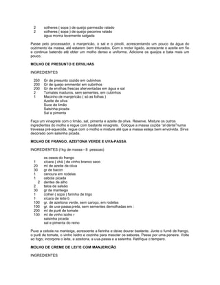 2
2

colheres ( sopa ) de queijo parmezão ralado
colheres ( sopa ) de queijo pecorino ralado
água morna levemente salgada

Passe pelo processador, o manjericão, o sal e o pinolli, acrescentando um pouco da água do
cozimento da massa, até estarem bem triturados. Com o motor ligado, acrescente o azeite em fio
e continue batendo até obter um molho denso e uniforme. Adicione os queijos e bata mais um
pouco.
MOLHO DE PRESUNTO E ERVILHAS
INGREDIENTES
250
200
200
2
1

Gr de presunto cozido em cubinhos
Gr de queijo emmental em cubinhos
Gr de ervilhas frescas aferventadas em água e sal
Tomates maduros, sem sementes, em cubinhos
Macinho de manjericão ( só as folhas )
Azeite de oliva
Suco de limão
Salsinha picada
Sal e pimenta

Faça um vinagrete com o limão, sal, pimenta e azeite de oliva. Reserve. Misture os outros
ingredientes do molho e regue com bastante vinagrete. Coloque a massa cozida “al dente”numa
travessa pré-aquecida, regue com o molho e misture até que a massa esteja bem envolvida. Sirva
decorado com salsinha picada.
MOLHO DE FRANGO, AZEITONA VERDE E UVA-PASSA
INGREDIENTES (1kg de massa - 8 pessoas)
1
20
30
1
1
2
2
30
1
1
100
100
200
100

os ossos do frango
xícara ( chá ) de vinho branco seco
ml de azeite de oliva
gr de bacon
cenoura em rodelas
cebola picada
dentes de alho
talos de salsão
gr de manteiga
colher ( sopa ) farinha de trigo
xícara de leite b
gr. de azeitona verde, sem caroço, em rodelas
gr. de uva-passa preta, sem sementes demolhadas em :
ml de purê de tomate
ml de vinho isidro r
salsinha picada
sal e pimenta do reino

Puxe a cebola na manteiga, acrescente a farinha e deixe dourar bastante. Junte o fumê de frango,
o purê de tomate, o vinho Isidro e cozinhe para mesclar os sabores. Passe por uma peneira. Volte
ao fogo, incorpore o leite, a azeitona, a uva-passa e a salsinha. Retifique o tempero.
MOLHO DE CREME DE LEITE COM MANJERICÃO
INGREDIENTES

 