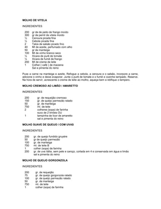 MOLHO DE VITELA
INGREDIENTES
200
300
½
½
2
40
50
100
½
½
200
1

gr de de peito de frango moído
gr de pernil de vitela moído
Cenoura picada fina
Cebola picada fina
Talos de salsão picado fino
Ml de azeite, perfumado com alho
gr de manteiga
Ml de vinho branco seco
Xícara de purê de tomate
Xícara de fumê de frango
Ml de creme de leite
Colher ( café ) de maizena
Sal e pimenta do reino

Puxe a carne na manteiga e azeite. Refogue a cebola, a cenoura e o salsão, incorpore a carne,
adicione o vinho e deixe evaporar. Junte o purê de tomate e o fumê e cozinhe tampado. Reserve.
Na hora de servir, acrescente o creme de leite ao molho, aqueça bem e retifique o tempero.
MOLHO CREMOSO AO LIMÃO / AMARETTO
INGREDIENTES
200
150
50
750
2
1

gr. de requeijão cremoso
gr. de queijo parmezão ralado
gr. de manteiga
ml. de leite
colheres (sopa) de farinha
suco de 2 limões OU
tampinha de licor de amaretto
sal e pimenta do reino

MOLHO SUAVE DE QUEIJO / COM UVAS
INGREDIENTES
200
50
100
750
1
200

gr. de queijo fundido gruyére
gr de queijo parmezão
gr. de manteiga
ml. de leite B
colher (sopa) de farinha
gr. de uva itália, sem pele e caroço, cortada em 4 e conservada em água e limão
sal e pimenta do reino

MOLHO DE QUEIJO GORGONZOLA
INGREDIENTES
200
75
100
50
750
1

gr. de requeijão
gr. de queijo gorgonzola ralado
gr. de queijo parmezão ralado
gr. de manteiga
ml. de leite
colher (sopa) de farinha

 