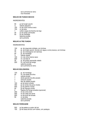 sal e pimenta do reino
noz-moscada
MOLHO DE FUNGHI SECCHI
INGREDIENTES
50
½
100
750
1
30
50

gr de funghi secchi
cebola pequena
ml de vinho branco seco
ml de leite
colher (sopa) de farinha de trigo
gr de queijo parmezão
gr de manteiga
salsinha picada
sal e pimenta

MOLHO AI TRE FUNGHI
INGREDIENTES
150
35
75
50
½
100
500
30
200

gr. de cogumelo shiitake, em tirinhas
gr. de funghi secchi, fervido em água e vinho branco, em tirinhas
gr. de champignon em laminas
gr. de manteiga
cebola ralada
ml. de vinho branco seco
ml. de leite B
gr. de queijo parmezão ralado
ml. de fumê de frango
salsinha picada
sal e pimenta do reino

MOLHO BOLONHESA
120
50
1
1
1
1
100
350
400
50
2
250
500
500
50

gr. de manteiga
ml. de azeite de oliva
cebola picada
dente grande de alho picado
cenoura picada
talo de salsão picado
gr de bacon picado
gr de lombo de porco moído
gr de patinho moído
gr de linguiça moída
fígados de frango picados (opcional)
ml de vinho tinto
ml de caldo de carne
ml de purê de tomate
ml de leite
salsinha picada
sal e pimenta

MOLHO FERRUGEM
500
150

gr de paleta ou acém de boi
gr de ossos de boi com tutano, em pedaços

 