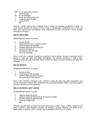 600
1
50
1
1
½

gr. de agrião (só as folhas)
cebola picada
gr. de manteiga
xicara de vinho branco seco
xicara de creme de leite
xicara de leite
sal

Cozinhe o agrião, escorra bem e reserve. Puxe a cebola na manteiga, acrescente o agrião e o
vinho branco. Cozinhe por alguns minutos e bata no liquidificador, juntamente com o leite, até
obter uma mistura lisa e homogênea. Leve, novamente, ao fogo, acrescente o creme de leite,
mexa bem e tempere.
MOLHO BÉCHAMEL
INGREDIENTES (aprox. 3 xicaras)
3
1
2
2
2
6

xicaras de leite
cebola pequena com 3 cravos da índia
colheres (sopa) de manteiga
colheres (sopa) de farinha de trigo
raminhos de salsinha
pimentas do reino em grão
sal e noz-moscada

Ferva o leite com a cebola, a salsinha e a pimenta. Coe e reserve. Derreta a manteiga, junte a
farinha e mexa até obter uma pasta homogênea. Aos poucos, acrescente o leite e bata,
constantemente, para não empelotar. Deixe cozinhar por alguns minutos e tempere com sal e nozmoscada.
MOLHO BRANCO
INGREDIENTES (aprox. 2 xicaras)
2
2
2

xicaras de leite
colheres (sopa) de manteiga
colheres (sopa) de farinha de trigo
sal e pimenta do reino branca

Ferva o leite. Derreta a manteiga, junte a farinha e mexa até obter uma pasta homogênea. Aos
poucos, acrescente o leite e bata, constantemente, para não empelotar. Deixe cozinhar por alguns
minutos e tempere com sal e pimenta.
MOLHO DE MENTA (MINT SAUCE)
INGREDIENTES (aprox. 1 xicara)
4
4
2
1

colheres (sopa) de açucar
colheres (sopa) de folhas frescas de menta ou hortelã
colheres (sopa) de água fervente
xicara de vinagre tinto
sal

Coloque o açucar sobre as folhas de menta, para avivar o sabor. Pique a menta, coloque numa
tigela e misture a água fervente, mexendo até dissolver o açúcar. Adicione uma pitada de sal.
Deixe esfriar um pouco e junte o vinagre. Leve à geladeira. Sirva frio com cordeiro.

 
