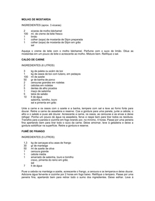 MOLHO DE MOSTARDA
INGREDIENTES (aprox. 3 xicaras)
2
100
1
1
1

xicaras de molho béchamel
ml. de creme de leite fresco
limão
colher (sopa) de mostarda de Dijon preparada
colher (sopa) de mostarda de Dijon em grão
sal

Aqueça o creme de leite com o molho béchamel. Perfume com o suco de limão. Dilua as
mostardas em um pouco de leite e acrescente ao molho. Misture bem. Retifique o sal.
CALDO DE CARNE
INGREDIENTES (6 LITROS)
3
1
100
50
2
2
5
1
5
10

kg de paleta ou acém de boi
kg de ossos de boi com tutano, em pedaços
ml de azeite
gr de banha de porco
cenouras grandes em rodelas
cebolas em rodelas
dentes de alho picados
maço de salsinha
talos de salsão
lt de água
salsinha, tomilho, louro
sal e pimenta em grão

Unte a carne e os ossos com o azeite e a banha, tempere com sal e leve ao forno forte para
dourar. Retire a carne da assadeira e reserve. Coe a gordura para uma panela, junte a cebola, o
alho e o salsão e puxe até dourar. Acrescente a carne, os ossos, as cenouras e as ervas e deixe
refogar. Ponha um pouco de água na assadeira, ferva e raspe bem para tirar todos os resíduos.
Transfira para a panela e cozinhe em fogo brando por, no mínimo, 4 horas. Passe por uma peneira
fina apertando bem para tirar todo o suco da carne. Deixe amornar, leve à geladeira e deixe a
gordura solidificar na superfície. Retire a gordura e reserve.
FUMÊ DE FRANGO
INGREDIENTES (5 LITROS)
1,3
30
50
1
1
1
7

kg de carcaças e/ou asas de frango
gr de manteiga
ml de azeite de oliva
cenoura grande
cebola média
amarrado de salsinha, louro e tomilho
cravo, pimenta do reino em grão
sal
lt de água

Puxe a cebola na manteiga e azeite, acrescente o frango, a cenoura e os temperos e deixe dourar.
Adicione água fervente e cozinhe por 2 horas em fogo baixo. Retifique o tempero. Passe por uma
peneira fina, apertando bem para retirar todo o sumo dos ingredientes. Deixe esfriar. Leve à

 
