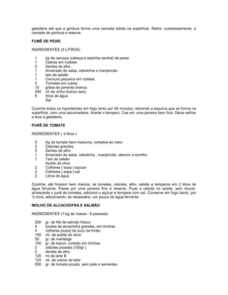 geladeira até que a gordura forme uma camada sólida na superfície. Retire, cuidadosamente, a
camada de gordura e reserve.
FUMÊ DE PEIXE
INGREDIENTES (5 LITROS)
1
1
2
1
1
1
2
10
200
6

kg de carcaça (cabeça e espinha central) de peixe
Cebola em rodelas
Dentes de alho
Amarrado de salsa, cebolinha e manjericão
talo de salsão
Cenoura pequena em rodelas
Tomates em cubos
grãos de pimenta branca
ml de vinho branco seco
litros de água
Sal

Cozinhe todos os ingredientes em fogo lento por 45 minutos, retirando a espuma que se forma na
superfície, com uma escumadeira. Acerte o tempero. Coe em uma peneira bem fina. Deixe esfriar
e leve à geladeira.
PURÊ DE TOMATE
INGREDIENTES ( 3 litros )
5
2
5
1
1
2
2
2

Kg de tomate bem maduros, cortados ao meio
Cebolas grandes
Dentes de alho
Amarrado de salsa, cebolinha , manjericão, alecrim e tomilho
Talo de salsão
Azeite de oliva
Colheres ( sopa ) açúcar
Colheres ( sopa ) sal
Litros de água

Cozinhe, até ficarem bem macios, os tomates, cebolas, alho, salsão e temperos em 2 litros de
água fervente. Passe por uma peneira fina e reserve. Puxe a cebola no azeite, sem dourar,
acrescente o purê de tomates, adicione o açúcar e tempere com sal. Conserve em fogo baixo, por
½ hora, adicionando, se necessário, um pouco de água fervente.
MOLHO DE ALCACHOFRA E SALMÃO
INGREDIENTES (1 kg de massa - 6 pessoas)
200
4
4
100
50
100
2
2
125
125
500

gr. de filé de salmão fresco
fundos de alcachofra grandes, em tirinhas
colheres (sopa) de suco de limão
ml. de azeite de oliva
gr. de manteiga
gr. de bacon, cortado em tirinhas
cebolas picadas (100gr.)
dentes de alho
ml de leite B
ml. de creme de leite
gr. de tomate picado, sem pele e sementes

 