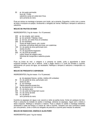 50

gr. de queijo parmezão
suco de 1 limão
cebolinha verde em anéis bem finos
sal e pimenta do reino

Puxe as vieiras na manteiga e tempere com limão, sal e pimenta. Esquente o vinho com o creme
de leite e incorpore os queijos. Acrescente o refogado de vieiras. Retifique o tempero e adicione a
cebolinha.
MOLHO DE FRUTOS DO MAR
INGREDIENTES (1 kg de massa - 8 a 10 pessoas)
200
200
400
200
1
2
100
2
50
500
1

gr. de vongole, sem cascas
gr. de camarão 7 Barbas, limpo
gr. de lula, em anéis finos (4 unidades)
gr. de mexilhões
xicara de feijão branco, pré- cozido
pimentas vermelhas dedo-de-moça, em rodelinhas
ml. de azeite de oliva perfumado com:
dentes de alho
ml. de aguardente bagaceira
ml. de purê de tomates
colher (sopa) de orégano seco
folhinhas de manjericão e salsinha picada
sal

Puxe os frutos do mar, o orégano e a pimenta no azeite, junte a aguardente e deixe
evaporar.Tempere com sal e reserve. Junte o feijão branco e o purê de tomates e cozinhe,
adicionando um pouco de água, se necessário. Retifique o tempero e adicione o manjericão e a
salsinha.
MOLHO DE PRESUNTO E ASPARGOS
INGREDIENTES (1kg de massa - 8 a 10 pessoas)
50
1
50
1
300
50
200
100
100

gr. de aspargos frescos, verdes, médios (40 unidades)
ml. de azeite de oliva, perfumado com:
dente de alho
gr. de manteiga
cebola pequena picada fino
gr. de presunto crú, em tirinhas
ml. de sherry seco
ml. de caldo de frango bem suave
ml. de creme de leite
ml. de leite B
sal e pimenta do reino

Cozinhe os aspargos em água e sal, escorra e retire as partes duras. Corte em pedaços de 2cm.
Puxe o presunto na metade do azeite e manteiga, adicione os aspargos, regue com o sherry e
deixe evaporar. Retifique o tempero e reserve. Puxe a cebola no azeite e manteiga restantes,
acrescente o caldo de frango e o creme de leite e cozinhe. Tempere com sal e pimenta e passe
por uma peneira. Junte o molho ao refogado de presunto e cozinhe para mesclar os sabores.
MOLHO DE RADICCHIO, ENDÍVIA E ALHO-PORÓ
INGREDIENTES (para 1 kg de massa)

 