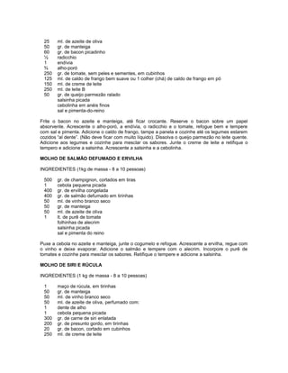 25
50
60
½
1
¾
250
125
150
250
50

ml. de azeite de oliva
gr. de manteiga
gr. de bacon picadinho
radicchio
endívia
alho-poró
gr. de tomate, sem peles e sementes, em cubinhos
ml. de caldo de frango bem suave ou 1 colher (chá) de caldo de frango em pó
ml. de creme de leite
ml. de leite B
gr. de queijo parmezão ralado
salsinha picada
cebolinha em anéis finos
sal e pimenta-do-reino

Frite o bacon no azeite e manteiga, até ficar crocante. Reserve o bacon sobre um papel
absorvente. Acrescente o alho-poró, a endívia, o radicchio e o tomate, refogue bem e tempere
com sal e pimenta. Adicione o caldo de frango, tampe a panela e cozinhe até os legumes estarem
cozidos “al dente”. (Não deve ficar com muito líquido). Dissolva o queijo parmezão no leite quente.
Adicione aos legumes e cozinhe para mesclar os sabores. Junte o creme de leite e retifique o
tempero e adicione a salsinha. Acrescente a salsinha e a cebolinha.
MOLHO DE SALMÃO DEFUMADO E ERVILHA
INGREDIENTES (1kg de massa - 8 a 10 pessoas)
500
1
400
400
50
50
50
1

gr. de champignon, cortados em tiras
cebola pequena picada
gr. de ervilha congelada
gr. de salmão defumado em tirinhas
ml. de vinho branco seco
gr. de manteiga
ml. de azeite de oliva
lt. de purê de tomate
folhinhas de alecrim
salsinha picada
sal e pimenta do reino

Puxe a cebola no azeite e manteiga, junte o cogumelo e refogue. Acrescente a ervilha, regue com
o vinho e deixe evaporar. Adicione o salmão e tempere com o alecrim. Incorpore o purê de
tomates e cozinhe para mesclar os sabores. Retifique o tempere e adicione a salsinha.
MOLHO DE SIRI E RÚCULA
INGREDIENTES (1 kg de massa - 8 a 10 pessoas)
1
50
50
50
1
1
300
200
20
250

maço de rúcula, em tirinhas
gr. de manteiga
ml. de vinho branco seco
ml. de azeite de oliva, perfumado com:
dente de alho
cebola pequena picada
gr. de carne de siri enlatada
gr. de presunto gordo, em tirinhas
gr. de bacon, cortado em cubinhos
ml. de creme de leite

 