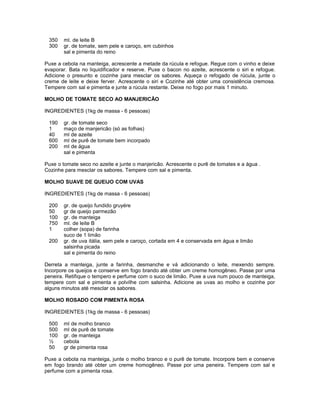 350
300

ml. de leite B
gr. de tomate, sem pele e caroço, em cubinhos
sal e pimenta do reino

Puxe a cebola na manteiga, acrescente a metade da rúcula e refogue. Regue com o vinho e deixe
evaporar. Bata no liquidificador e reserve. Puxe o bacon no azeite, acrescente o siri e refogue.
Adicione o presunto e cozinhe para mesclar os sabores. Aqueça o refogado de rúcula, junte o
creme de leite e deixe ferver. Acrescente o siri e Cozinhe até obter uma consistência cremosa.
Tempere com sal e pimenta e junte a rúcula restante. Deixe no fogo por mais 1 minuto.
MOLHO DE TOMATE SECO AO MANJERICÃO
INGREDIENTES (1kg de massa - 6 pessoas)
190
1
40
600
200

gr. de tomate seco
maço de manjericão (só as folhas)
ml de azeite
ml de purê de tomate bem incorpado
ml de água
sal e pimenta

Puxe o tomate seco no azeite e junte o manjericão. Acrescente o purê de tomates e a água .
Cozinhe para mesclar os sabores. Tempere com sal e pimenta.
MOLHO SUAVE DE QUEIJO COM UVAS
INGREDIENTES (1kg de massa - 6 pessoas)
200
50
100
750
1
200

gr. de queijo fundido gruyére
gr de queijo parmezão
gr. de manteiga
ml. de leite B
colher (sopa) de farinha
suco de 1 limão
gr. de uva itália, sem pele e caroço, cortada em 4 e conservada em água e limão
salsinha picada
sal e pimenta do reino

Derreta a manteiga, junte a farinha, desmanche e vá adicionando o leite, mexendo sempre.
Incorpore os queijos e conserve em fogo brando até obter um creme homogêneo. Passe por uma
peneira. Retifique o tempero e perfume com o suco de limão. Puxe a uva num pouco de manteiga,
tempere com sal e pimenta e polvilhe com salsinha. Adicione as uvas ao molho e cozinhe por
alguns minutos até mesclar os sabores.
MOLHO ROSADO COM PIMENTA ROSA
INGREDIENTES (1kg de massa - 6 pessoas)
500
500
100
½
50

ml de molho branco
ml de purê de tomate
gr. de manteiga
cebola
gr de pimenta rosa

Puxe a cebola na manteiga, junte o molho branco e o purê de tomate. Incorpore bem e conserve
em fogo brando até obter um creme homogêneo. Passe por uma peneira. Tempere com sal e
perfume com a pimenta rosa.

 