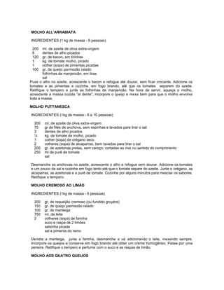 MOLHO ALL’ARRABIATA
INGREDIENTES (1 kg de massa - 6 pessoas)
200
6
120
1
1
100

ml. de azeite de oliva extra-virgem
dentes de alho picados
gr. de bacon, em tirinhas
kg. de tomate molho, picado
colher (sopa) de pimentas picadas
gr. de queijo parmezão ralado
folhinhas de manjericão, em tiras
sal
Puxe o alho no azeite, acrescente o bacon e refogue até dourar, sem ficar crocante. Adicione os
tomates e as pimentas e cozinhe, em fogo brando, até que os tomates separem do azeite.
Retifique o tempero e junte as folhinhas de manjericão. Na hora de servir, aqueça o molho,
acrescente a massa cozida “al dente”, incorpore o queijo e mexa bem para que o molho envolva
toda a massa.
MOLHO PUTTANESCA
INGREDIENTES (1kg de massa - 8 a 10 pessoas)
200
75
3
½
1
2
200
250

ml. de azeite de oliva extra-virgem
gr de filés de anchova, sem espinhas e lavados para tirar o sal
dentes de alho picados
kg. de tomate de molho, picado
colher (sopa) de orégano seco
colheres (sopa) de alcaparras, bem lavadas para tirar o sal
gr. de azeitonas pretas, sem caroço, cortadas ao mei no sentido do comprimento
ml de purê de tomate
sal

Desmanche as anchovas no azeite, acrescente o alho e refogue sem dourar. Adicione os tomates
e um pouco de sal e cozinhe em fogo lento até que o tomate separe do azeite. Junte o orégano, as
alcaparras, as azeitonas e o purê de tomate. Cozinhe por alguns minutos para mesclar os sabores.
Retifique o tempero.
MOLHO CREMOSO AO LIMÃO
INGREDIENTES (1kg de massa - 6 pessoas)
200
150
100
750
2

gr. de requeijão cremoso (ou fundido gruyére)
gr. de queijo parmezão ralado
gr. de manteiga
ml. de leite
colheres (sopa) de farinha
suco e raspa de 2 limões
salsinha picada
sal e pimenta do reino

Derreta a manteiga, junte a farinha, desmanche e vá adicionando o leite, mexendo sempre.
Incorpore os queijos e conserve em fogo brando até obter um creme homogêneo. Passe por uma
peneira. Retifique o tempero e perfume com o suco e as raspas de limão.
MOLHO AOS QUATRO QUEIJOS

 