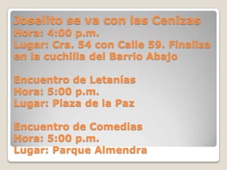 Joselito se va con las Cenizas
Hora: 4:00 p.m.
Lugar: Cra. 54 con Calle 59. Finaliza
en la cuchilla del Barrio Abajo

Encuentro de Letanías
Hora: 5:00 p.m.
Lugar: Plaza de la Paz

Encuentro de Comedias
Hora: 5:00 p.m.
Lugar: Parque Almendra
 