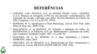 • COELHO, A.M.; FRANÇA, G.E. de; BAHIA FILHO, A.F.C.; GUEDES,
G.A.A. Balanço de nitrogênio (15N) em um latossolo vermelhoescuro, sob
vegetação de cerrado, cultivado com milho. Revista Brasileira de Ciência do
Solo, Campinas, v.15, n.2, p.187-93, 1991b.
• HOPKINS, W. G. Introduction to Plant Physiology. 2nd ed. New York: John
Wiley & Sons, Inc., 2000, 512p.
• MALAVOLTA, E. & DANTAS, J.P. Nutrição e adubação do milho. In:
PATERNIANI, E. & VIEGAS, G.P.; ed. Melhoramento e produção do milho.
2ed. Campinas: Fundação Cargill, 1987. v.2. p.541-93.
• OLIVEIRA, M. C. N.; SFREDO, G. J. Soja: Molibdênio e Cobalto.
EMBRAPA. Julho, 2010.
• SIQUEIRA, J.O. & FRANCO, A.A. Biotecnologia do Solo: fundamentos e
perspectivas. Lavras, ME/ESAL/FAEPE/ABEAS, 1988. 235p.
REFERÊNCIAS
 