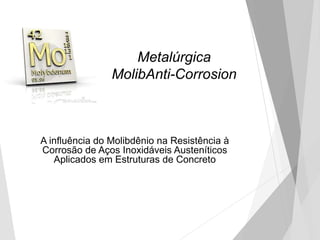 Metalúrgica
MolibAnti-Corrosion
A influência do Molibdênio na Resistência à
Corrosão de Aços Inoxidáveis Austeníticos
Aplicados em Estruturas de Concreto
 