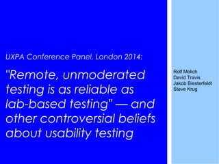 UXPA Conference Panel, London 2014:
"Remote, unmoderated
testing is as reliable as
lab-based testing" — and
other controversial beliefs
about usability testing
Rolf Molich
David Travis
Jakob Biesterfeldt
Steve Krug
 