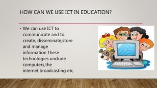 HOW CAN WE USE ICT IN EDUCATION?
• We can use ICT to
communicate and to
create, disseminate,store
and manage
information.These
technologies unclude
computers,the
internet,broadcasting etc.
 
