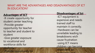 WHAT ARE THE ADVANTAGES AND DISADVANTAGES OF ICT
IN EDUCATION?
Advantages of ICT
-It create opportunity for
student center teaching
-Provide greater
opportunity for teacher
to teacher and student to
student
-Give greater exposure
to vocational and
workforce skills for
students
-Provide opportunity for
Disadvantages of Ict
-ICT equipment is
expensive and needs
trained staff to
maintain it correctly.
-Hardware can be
unreilable leading to
breakdowns wich
cause frustration
-using ICT means
children can become
dependent on
 