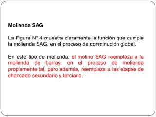 Molienda SAG
La Figura N° 4 muestra claramente la función que cumple
la molienda SAG, en el proceso de conminución global.
En este tipo de molienda, el molino SAG reemplaza a la
molienda de barras, en el proceso de molienda
propiamente tal, pero además, reemplaza a las etapas de
chancado secundario y terciario.
 
