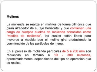 Molinos
La molienda se realiza en molinos de forma cilíndrica que
giran alrededor de su eje horizontal y que contienen una
carga de cuerpos sueltos de molienda conocidos como
“medios de molienda”, los cuales están libres para
moverse a medida que el molino gira produciendo la
conminución de las partículas de mena.
En el proceso de molienda partículas de 5 a 250 mm son
reducidas en tamaño a 10 - 300 micrones,
aproximadamente, dependiendo del tipo de operación que
se realice.
 