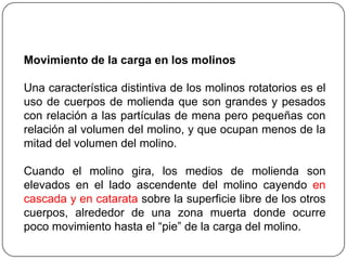 Movimiento de la carga en los molinos
Una característica distintiva de los molinos rotatorios es el
uso de cuerpos de molienda que son grandes y pesados
con relación a las partículas de mena pero pequeñas con
relación al volumen del molino, y que ocupan menos de la
mitad del volumen del molino.
Cuando el molino gira, los medios de molienda son
elevados en el lado ascendente del molino cayendo en
cascada y en catarata sobre la superficie libre de los otros
cuerpos, alrededor de una zona muerta donde ocurre
poco movimiento hasta el “pie” de la carga del molino.
 