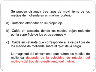 Se pueden distinguir tres tipos de movimiento de los
medios de molienda en un molino rotatorio:
a) Rotación alrededor de su propio eje,
b) Caída en cascada, donde los medios bajan rodando
por la superficie de los otros cuerpos y
c) Caída en catarata que corresponde a la caída libre de
los medios de molienda sobre el “pie” de la carga.
La magnitud del elevamiento que sufren los medios de
molienda depende de la velocidad de rotación del
molino y del tipo de revestimiento del molino.
 
