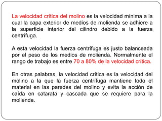 La velocidad crítica del molino es la velocidad mínima a la
cual la capa exterior de medios de molienda se adhiere a
la superficie interior del cilindro debido a la fuerza
centrífuga.
A esta velocidad la fuerza centrífuga es justo balanceada
por el peso de los medios de molienda. Normalmente el
rango de trabajo es entre 70 a 80% de la velocidad crítica.
En otras palabras, la velocidad crítica es la velocidad del
molino a la que la fuerza centrífuga mantiene todo el
material en las paredes del molino y evita la acción de
caída en catarata y cascada que se requiere para la
molienda.
 