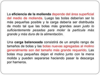 La eficiencia de la molienda depende del área superficial
del medio de molienda. Luego las bolas deberían ser lo
más pequeñas posible y la carga debería ser distribuida
de modo tal que las bolas más grandes sean justo lo
suficientemente pesadas para moler la partícula más
grande y más dura de la alimentación.
Una carga balanceada consistirá de un amplio rango de
tamaños de bolas y las bolas nuevas agregadas al molino
generalmente son del tamaño más grande requerido. Las
bolas muy pequeñas dejan el molino junto con la mena
molida y pueden separarse haciendo pasar la descarga
por harneros.
 
