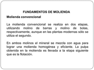 Molienda convencional
La molienda convencional se realiza en dos etapas,
utilizando molino de barras y molino de bolas,
respectivamente, aunque en las plantas modernas sólo se
utiliza el segundo.
En ambos molinos el mineral se mezcla con agua para
lograr una molienda homogénea y eficiente. La pulpa
obtenida en la molienda es llevada a la etapa siguiente
que es la flotación.
FUNDAMENTOS DE MOLIENDA
 