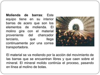 Molienda de barras: Este
equipo tiene en su interior
barras de acero que son los
elementos de molienda. El
molino gira con el material
proveniente del chancador
terciario, que llega
continuamente por una correa
transportadora.
El material se va moliendo por la acción del movimiento de
las barras que se encuentran libres y que caen sobre el
mineral. El mineral molido continúa el proceso, pasando
en línea al molino de bolas.
 