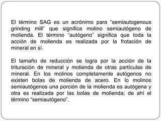 El término SAG es un acrónimo para “semiautogenous
grinding mill” que significa molino semiautógeno de
molienda. El término “autógeno” significa que toda la
acción de molienda es realizada por la frotación de
mineral en sí.
El tamaño de reducción se logra por la acción de la
trituración de mineral y molienda de otras partículas de
mineral. En los molinos completamente autógenos no
existen bolas de molienda de acero. En lo molinos
semiautógenos una porción de la molienda es autógena y
otra es realizada por las bolas de molienda; de ahí el
término “semiautógeno”.
 