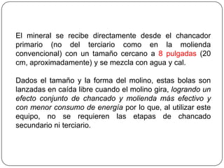 El mineral se recibe directamente desde el chancador
primario (no del terciario como en la molienda
convencional) con un tamaño cercano a 8 pulgadas (20
cm, aproximadamente) y se mezcla con agua y cal.
Dados el tamaño y la forma del molino, estas bolas son
lanzadas en caída libre cuando el molino gira, logrando un
efecto conjunto de chancado y molienda más efectivo y
con menor consumo de energía por lo que, al utilizar este
equipo, no se requieren las etapas de chancado
secundario ni terciario.
 
