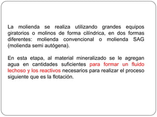 La molienda se realiza utilizando grandes equipos
giratorios o molinos de forma cilíndrica, en dos formas
diferentes: molienda convencional o molienda SAG
(molienda semi autógena).
En esta etapa, al material mineralizado se le agregan
agua en cantidades suficientes para formar un fluido
lechoso y los reactivos necesarios para realizar el proceso
siguiente que es la flotación.
 