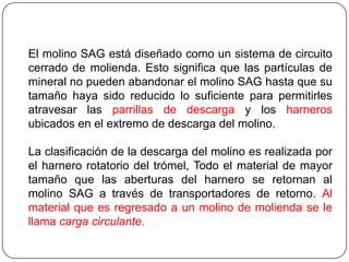 El molino SAG está diseñado como un sistema de circuito
cerrado de molienda. Esto significa que las partículas de
mineral no pueden abandonar el molino SAG hasta que su
tamaño haya sido reducido lo suficiente para permitirles
atravesar las parrillas de descarga y los harneros
ubicados en el extremo de descarga del molino.
La clasificación de la descarga del molino es realizada por
el harnero rotatorio del trómel, Todo el material de mayor
tamaño que las aberturas del harnero se retornan al
molino SAG a través de transportadores de retorno. Al
material que es regresado a un molino de molienda se le
llama carga circulante.
 