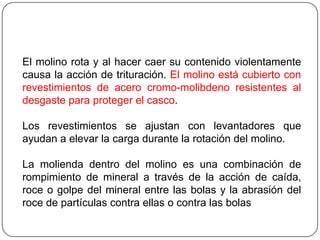 El molino rota y al hacer caer su contenido violentamente
causa la acción de trituración. El molino está cubierto con
revestimientos de acero cromo-molibdeno resistentes al
desgaste para proteger el casco.
Los revestimientos se ajustan con levantadores que
ayudan a elevar la carga durante la rotación del molino.
La molienda dentro del molino es una combinación de
rompimiento de mineral a través de la acción de caída,
roce o golpe del mineral entre las bolas y la abrasión del
roce de partículas contra ellas o contra las bolas
 