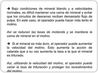  Bajo condiciones de mineral blando y a velocidades
normales, es difícil mantener una cama de mineral y evitar
que los circuitos de descenso reciban demasiado flujo de
pulpa. En este caso, el operador puede hacer más lento el
molino.
Así se reducen las tasas de molienda y se mantiene la
cama de mineral en el molino.
 Si el mineral es más duro, el operador puede aumentar
la velocidad del molino. Esto aumenta la acción de
catarata que a su vez aumenta la tasa a la que el mineral
es triturado.
Así, utilizando la velocidad del molino, el operador puede
variar la tasa de trituración y proteger los revestimientos
del molino.
 