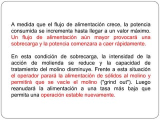 A medida que el flujo de alimentación crece, la potencia
consumida se incrementa hasta llegar a un valor máximo.
Un flujo de alimentación aún mayor provocará una
sobrecarga y la potencia comenzara a caer rápidamente.
En esta condición de sobrecarga, la intensidad de la
acción de molienda se reduce y la capacidad de
tratamiento del molino disminuye. Frente a esta situación
el operador parará la alimentación de sólidos al molino y
permitirá que se vacíe el molino ("grind out"). Luego
reanudará la alimentación a una tasa más baja que
permita una operación estable nuevamente.
 