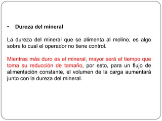 • Dureza del mineral
La dureza del mineral que se alimenta al molino, es algo
sobre lo cual el operador no tiene control.
Mientras más duro es el mineral, mayor será el tiempo que
toma su reducción de tamaño, por esto, para un flujo de
alimentación constante, el volumen de la carga aumentará
junto con la dureza del mineral.
 