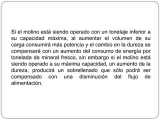 Si el molino está siendo operado con un tonelaje inferior a
su capacidad máxima, al aumentar el volumen de su
carga consumirá más potencia y el cambio en la dureza se
compensará con un aumento del consumo de energía por
tonelada de mineral fresco, sin embargo si el molino está
siendo operado a su máxima capacidad, un aumento de la
dureza, producirá un sobrellenado que sólo podrá ser
compensado con una disminución del flujo de
alimentación.
 