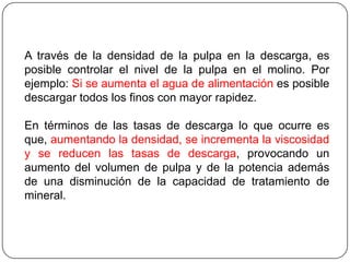 A través de la densidad de la pulpa en la descarga, es
posible controlar el nivel de la pulpa en el molino. Por
ejemplo: Si se aumenta el agua de alimentación es posible
descargar todos los finos con mayor rapidez.
En términos de las tasas de descarga lo que ocurre es
que, aumentando la densidad, se incrementa la viscosidad
y se reducen las tasas de descarga, provocando un
aumento del volumen de pulpa y de la potencia además
de una disminución de la capacidad de tratamiento de
mineral.
 