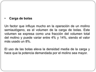 • Carga de bolas
Un factor que influye mucho en la operación de un molino
semiautógeno, es el volumen de la carga de bolas. Este
volumen se expresa como una fracción del volumen total
del molino y puede variar entre 4% y 14%, siendo el valor
más usado un 8%.
El uso de las bolas eleva la densidad media de la carga y
hace que la potencia demandada por el molino sea mayor.
 